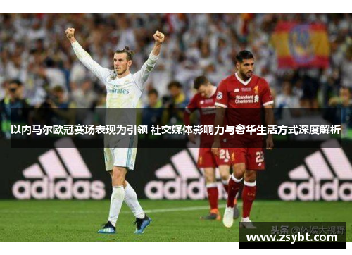 以内马尔欧冠赛场表现为引领 社交媒体影响力与奢华生活方式深度解析