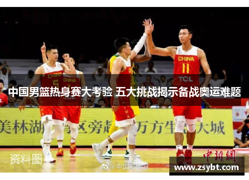 中国男篮热身赛大考验 五大挑战揭示备战奥运难题