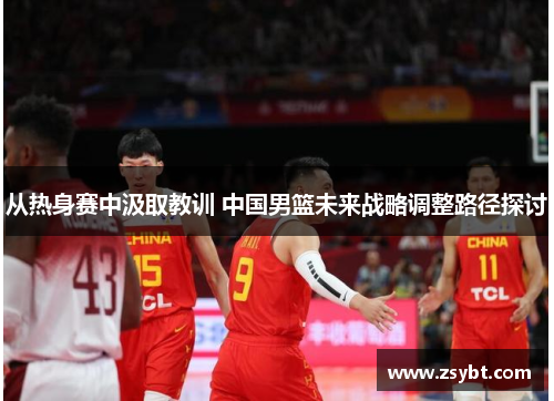 从热身赛中汲取教训 中国男篮未来战略调整路径探讨