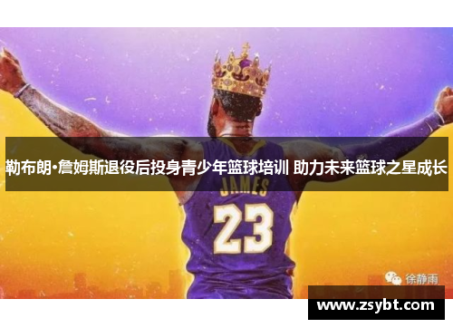 勒布朗·詹姆斯退役后投身青少年篮球培训 助力未来篮球之星成长