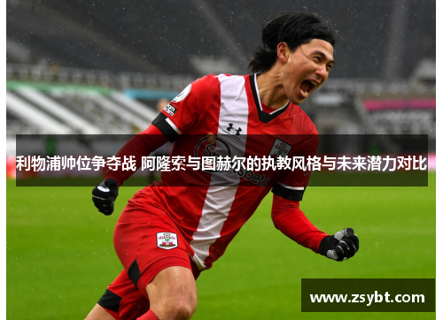 利物浦帅位争夺战 阿隆索与图赫尔的执教风格与未来潜力对比