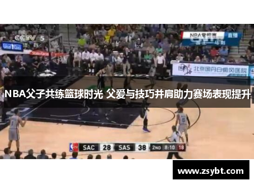 NBA父子共练篮球时光 父爱与技巧并肩助力赛场表现提升