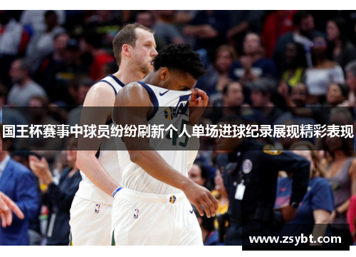 国王杯赛事中球员纷纷刷新个人单场进球纪录展现精彩表现