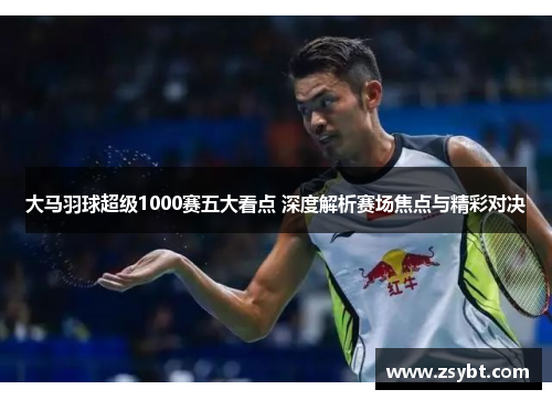 大马羽球超级1000赛五大看点 深度解析赛场焦点与精彩对决