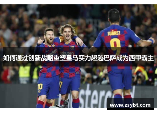 如何通过创新战略重塑皇马实力超越巴萨成为西甲霸主 如何通过创新战略重塑皇马实力超越巴萨成为西甲霸主