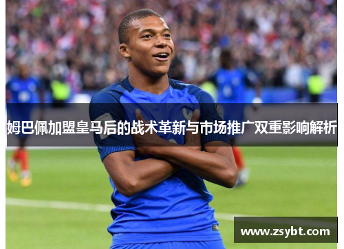 姆巴佩加盟皇马后的战术革新与市场推广双重影响解析 姆巴佩加盟皇马后的战术革新与市场推广双重影响解析