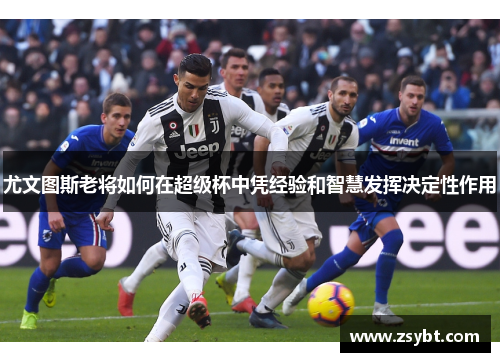 尤文图斯老将如何在超级杯中凭经验和智慧发挥决定性作用 尤文图斯老将如何在超级杯中凭经验和智慧发挥决定性作用