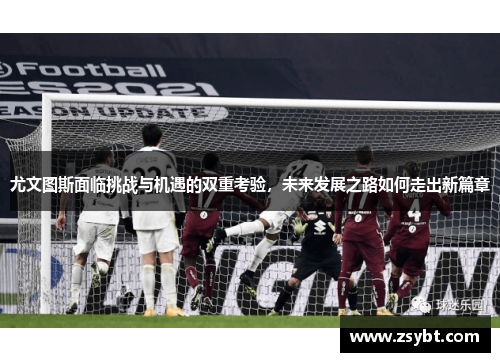 尤文图斯面临挑战与机遇的双重考验，未来发展之路如何走出新篇章