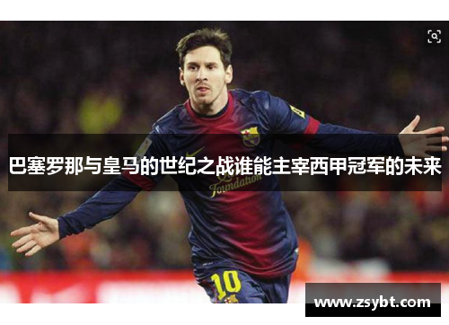 巴塞罗那与皇马的世纪之战谁能主宰西甲冠军的未来