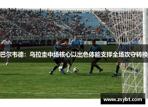 巴尔韦德：乌拉圭中场核心以出色体能支撑全场攻守转换