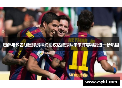 巴萨与多名明星球员续约协议达成球队未来阵容得到进一步巩固 巴萨与多名明星球员续约协议达成球队未来阵容得到进一步巩固