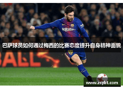 巴萨球员如何通过梅西的比赛态度提升自身精神面貌 巴萨球员如何通过梅西的比赛态度提升自身精神面貌