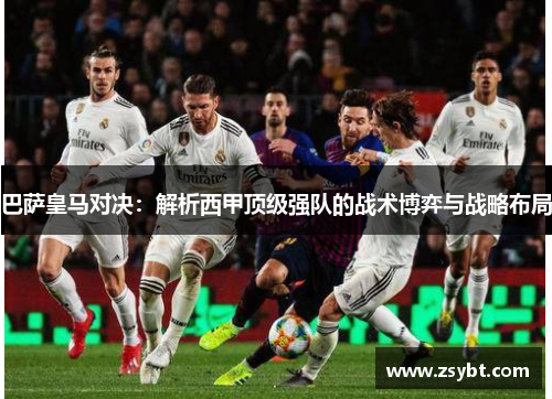 巴萨皇马对决:解析西甲顶级强队的战术博弈与战略布局 巴萨皇马对决:解析西甲顶级强队的战术博弈与战略布局